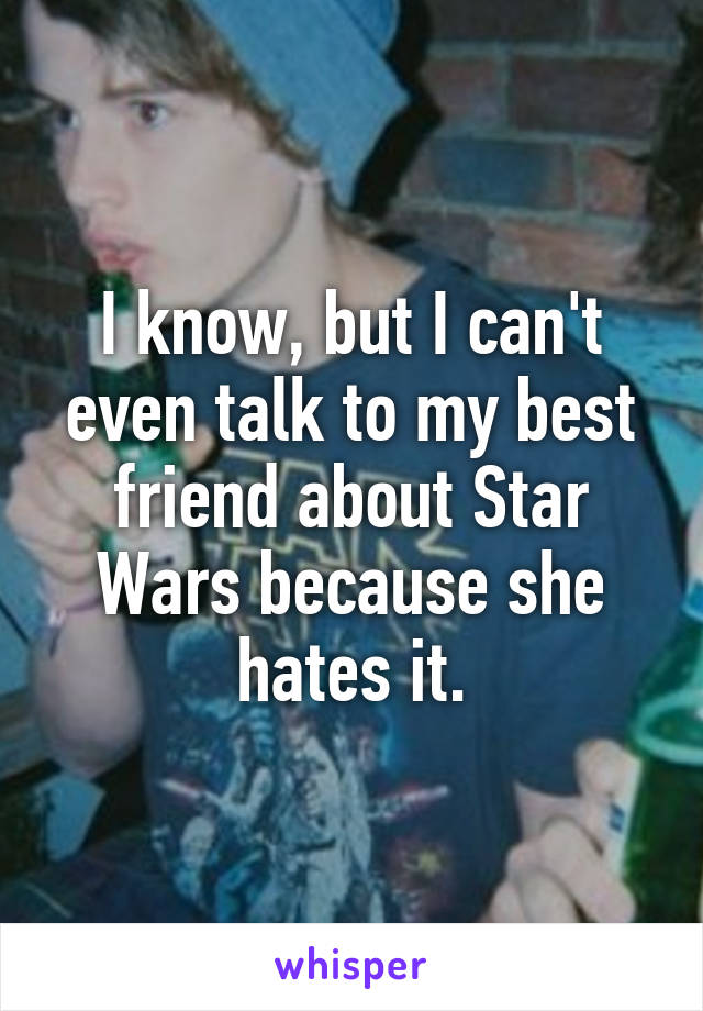 I know, but I can't even talk to my best friend about Star Wars because she hates it.