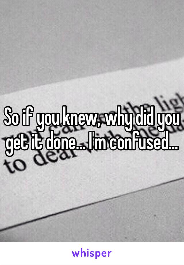 So if you knew, why did you get it done... I'm confused...