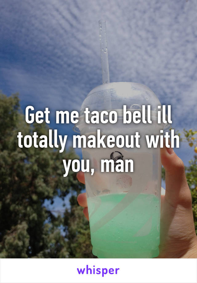 Get me taco bell ill totally makeout with you, man