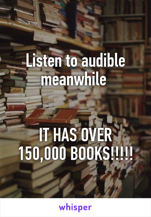 Listen to audible meanwhile 


IT HAS OVER 150,000 BOOKS!!!!!