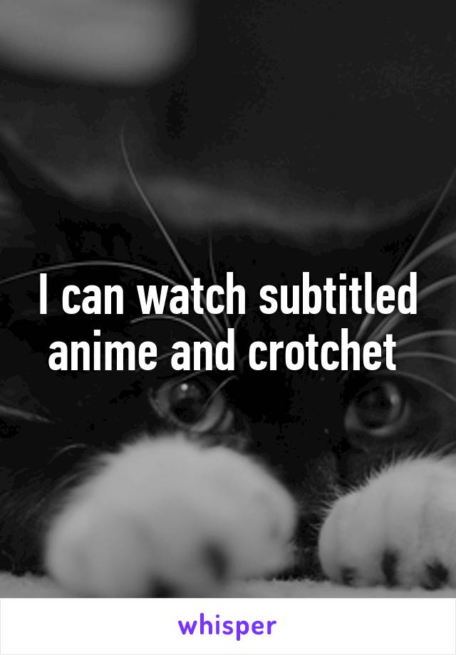 I can watch subtitled anime and crotchet 