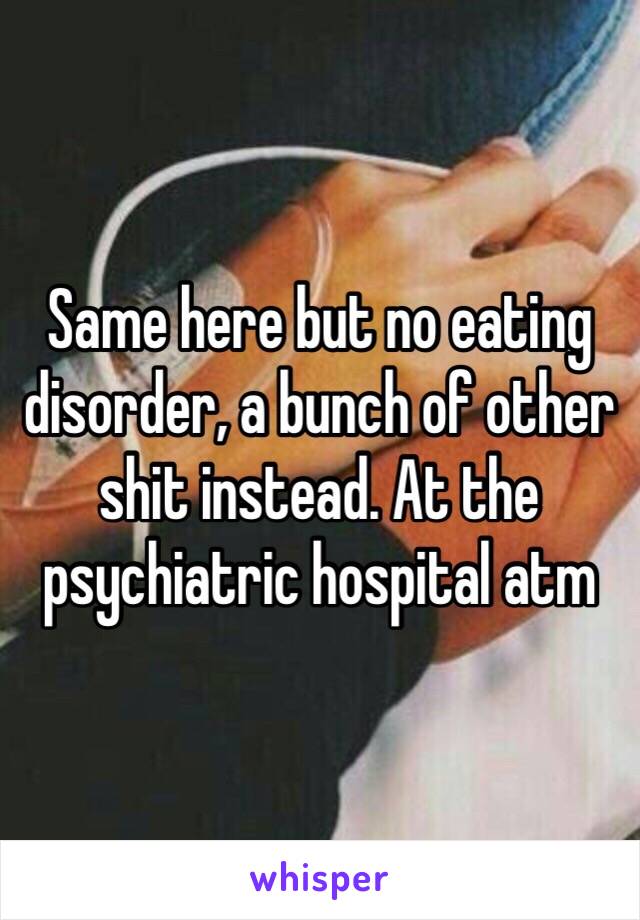 Same here but no eating disorder, a bunch of other shit instead. At the psychiatric hospital atm