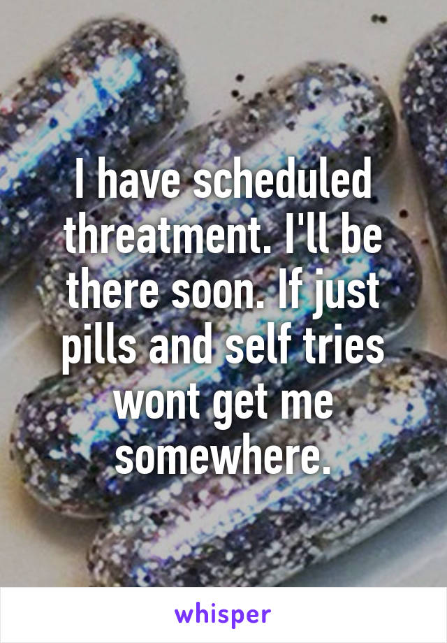 I have scheduled threatment. I'll be there soon. If just pills and self tries wont get me somewhere.