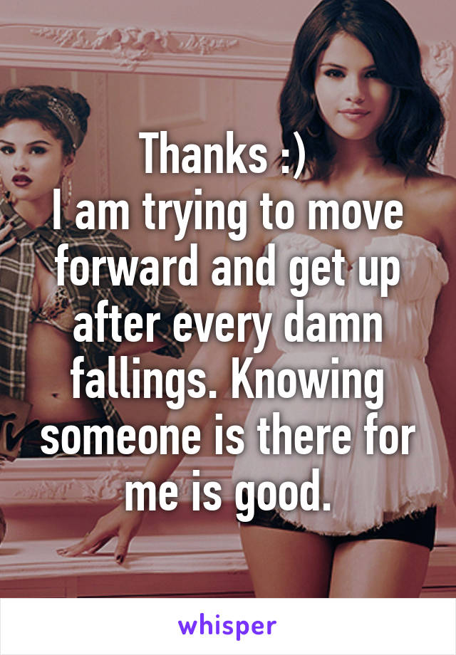 Thanks :) 
I am trying to move forward and get up after every damn fallings. Knowing someone is there for me is good.