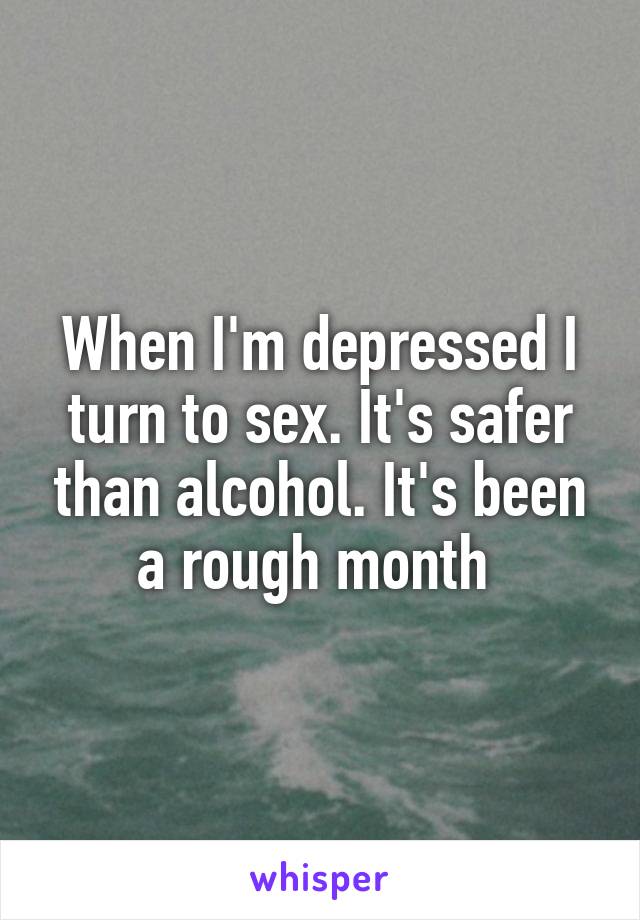 When I'm depressed I turn to sex. It's safer than alcohol. It's been a rough month 