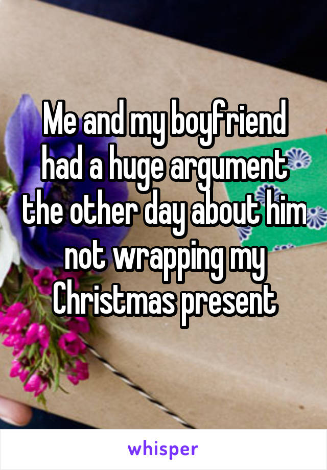 Me and my boyfriend had a huge argument the other day about him not wrapping my Christmas present
