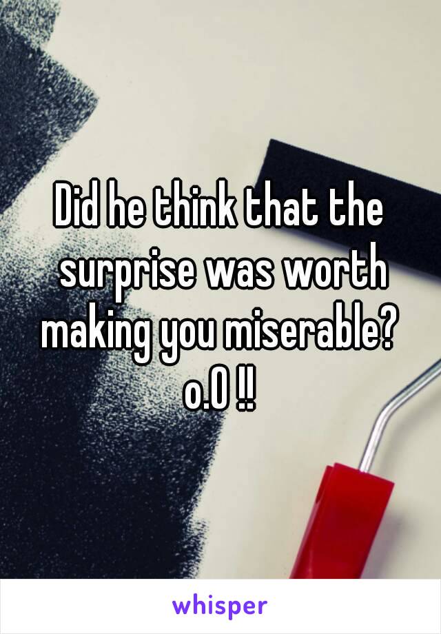 Did he think that the surprise was worth making you miserable? 
o.O !!