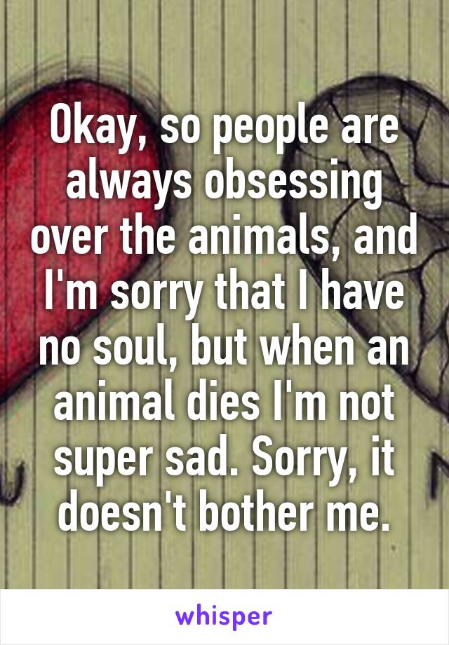 Okay, so people are always obsessing over the animals, and I'm sorry that I have no soul, but when an animal dies I'm not super sad. Sorry, it doesn't bother me.