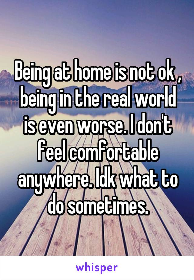 Being at home is not ok , being in the real world is even worse. I don't feel comfortable anywhere. Idk what to do sometimes.