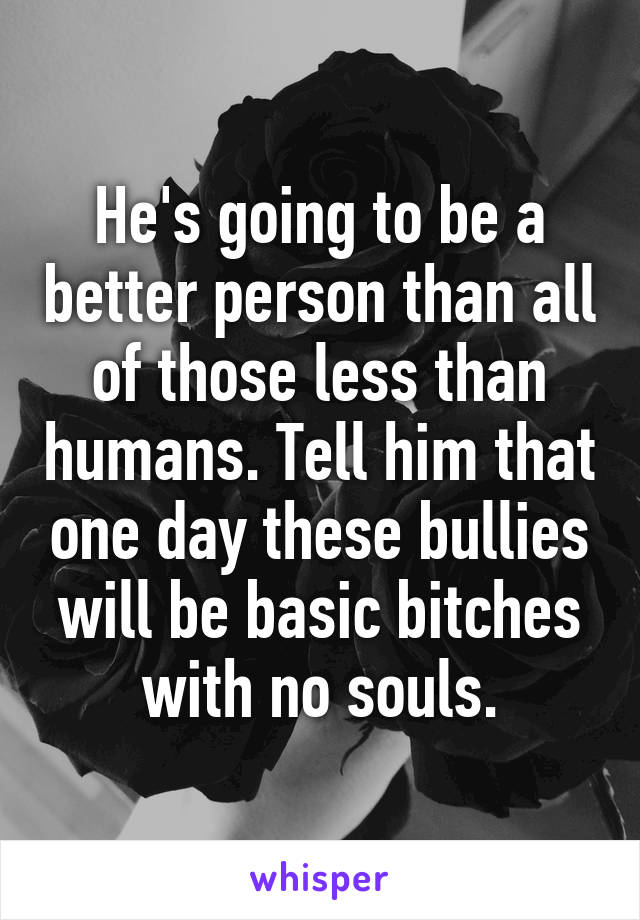 He's going to be a better person than all of those less than humans. Tell him that one day these bullies will be basic bitches with no souls.