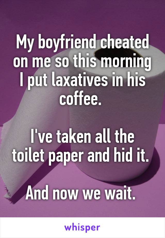 My boyfriend cheated on me so this morning I put laxatives in his coffee. 

I've taken all the toilet paper and hid it. 

And now we wait. 