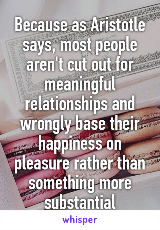 Because as Aristotle says, most people aren't cut out for meaningful relationships and wrongly base their happiness on pleasure rather than something more substantial