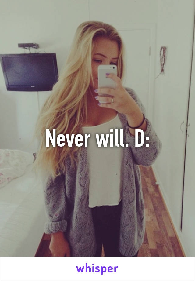 Never will. D:
