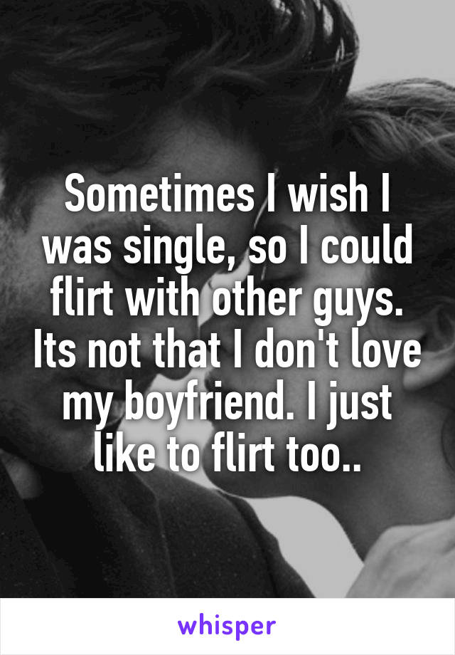 Sometimes I wish I was single, so I could flirt with other guys. Its not that I don't love my boyfriend. I just like to flirt too..