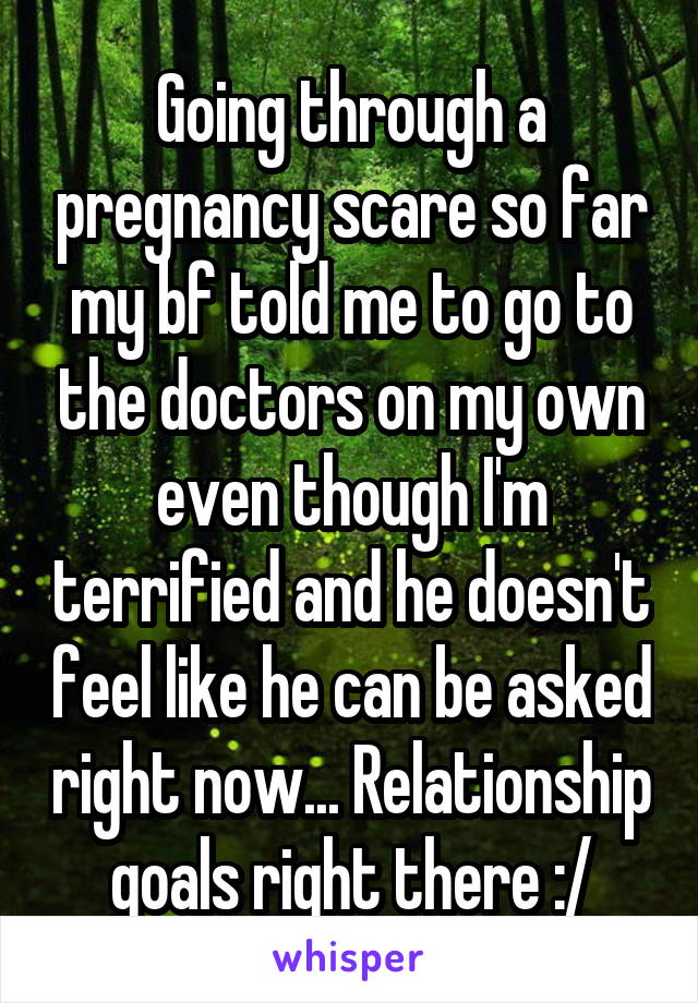 Going through a pregnancy scare so far my bf told me to go to the doctors on my own even though I'm terrified and he doesn't feel like he can be asked right now... Relationship goals right there :/