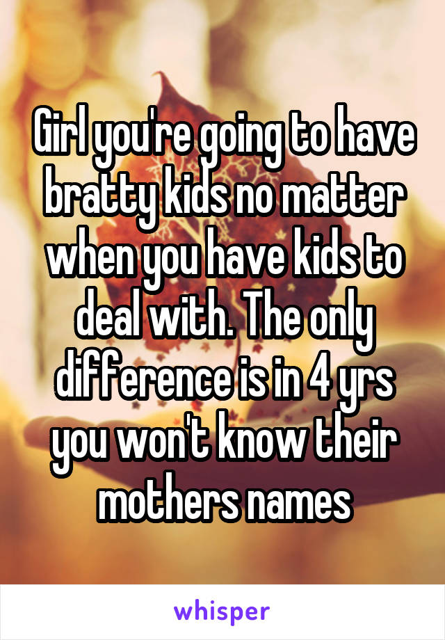 Girl you're going to have bratty kids no matter when you have kids to deal with. The only difference is in 4 yrs you won't know their mothers names