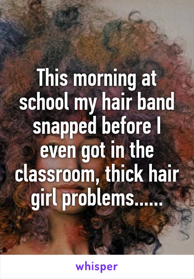 This morning at school my hair band snapped before I even got in the classroom, thick hair girl problems......