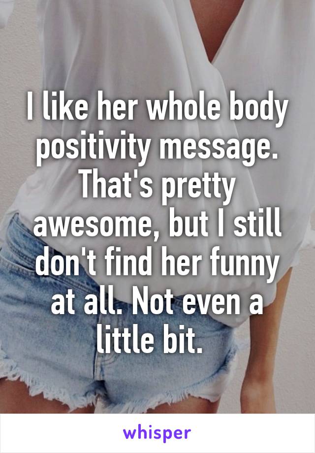 I like her whole body positivity message. That's pretty awesome, but I still don't find her funny at all. Not even a little bit.  