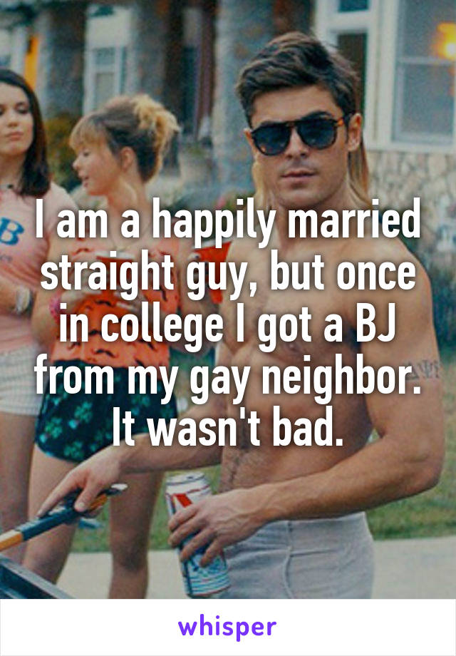 I am a happily married straight guy, but once in college I got a BJ from my gay neighbor. It wasn't bad.