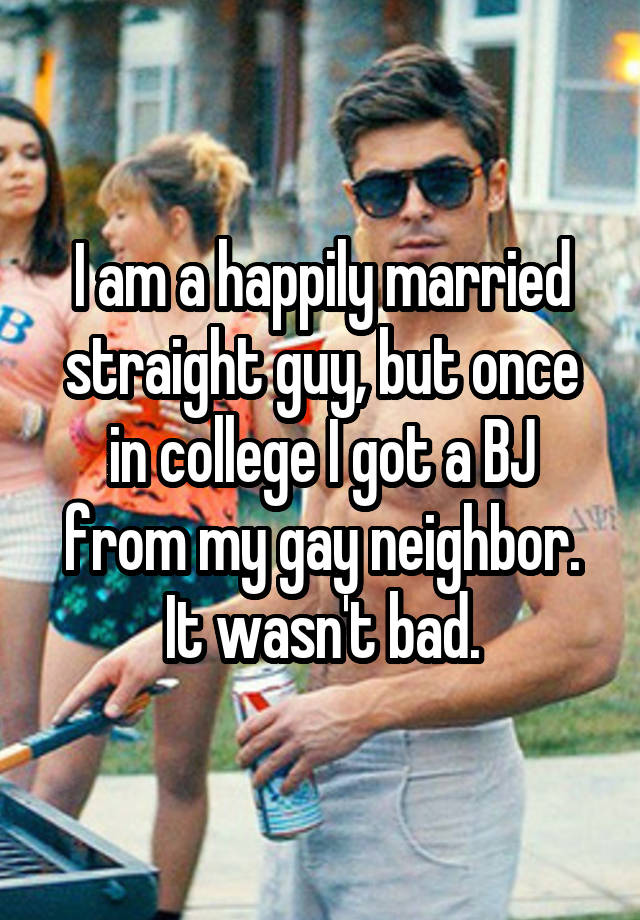 I am a happily married straight guy, but once in college I got a BJ from my gay neighbor. It wasn