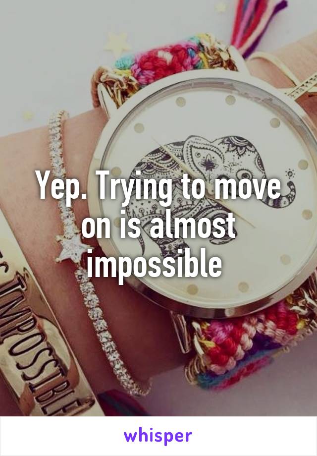 Yep. Trying to move on is almost impossible 