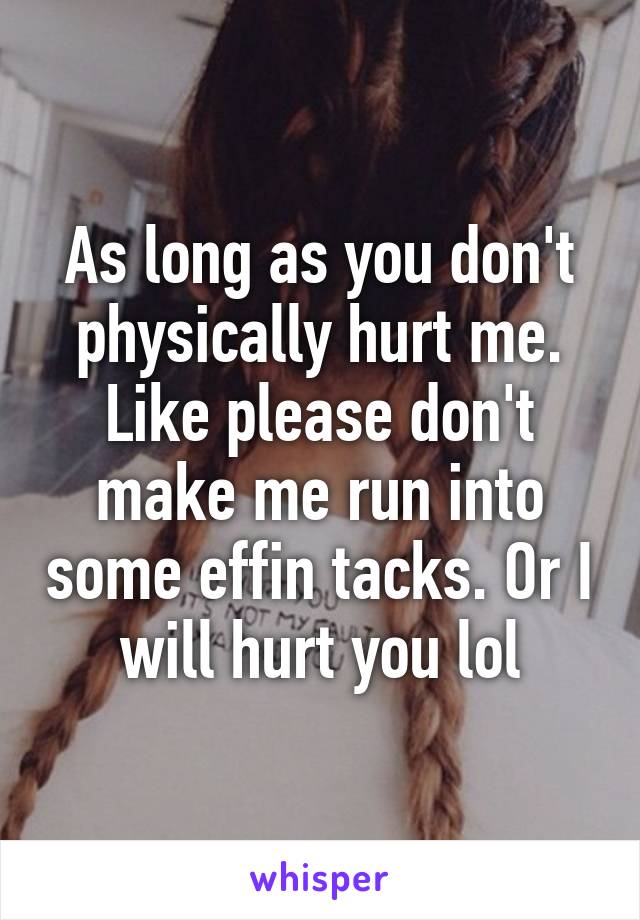 As long as you don't physically hurt me. Like please don't make me run into some effin tacks. Or I will hurt you lol