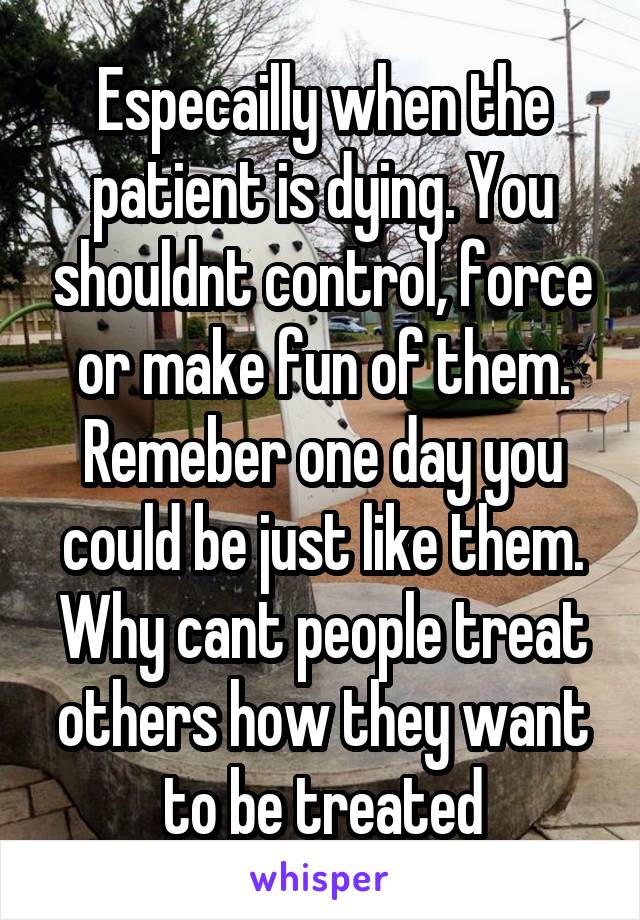 Especailly when the patient is dying. You shouldnt control, force or make fun of them. Remeber one day you could be just like them. Why cant people treat others how they want to be treated