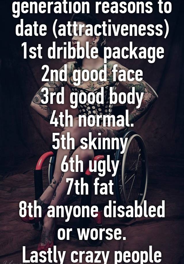 Todays younger generation reasons to date (attractiveness)
1st dribble package
2nd good face
3rd good body
4th normal.
5th skinny 
6th ugly 
7th fat 
8th anyone disabled or worse.
Lastly crazy people
