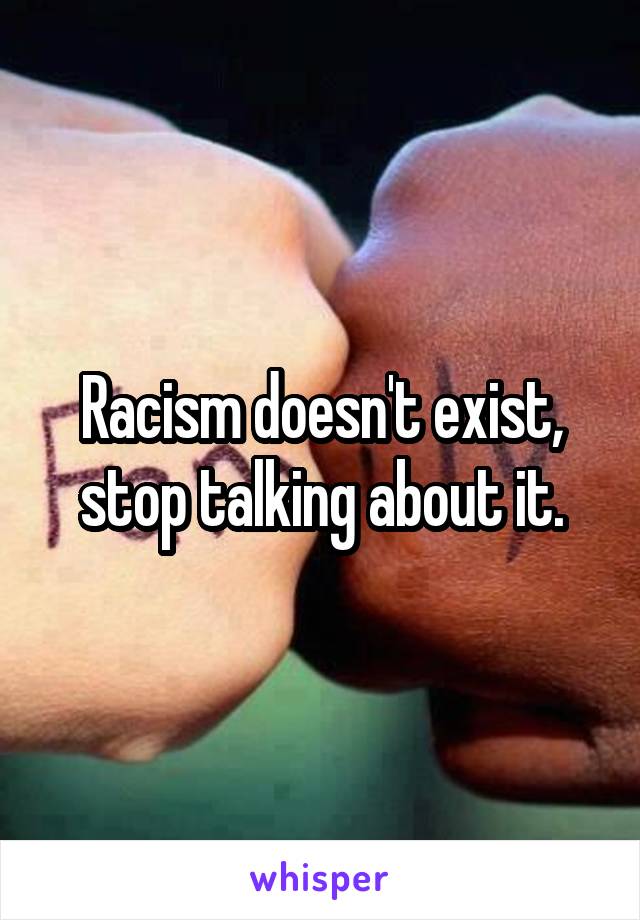 Racism doesn't exist, stop talking about it.