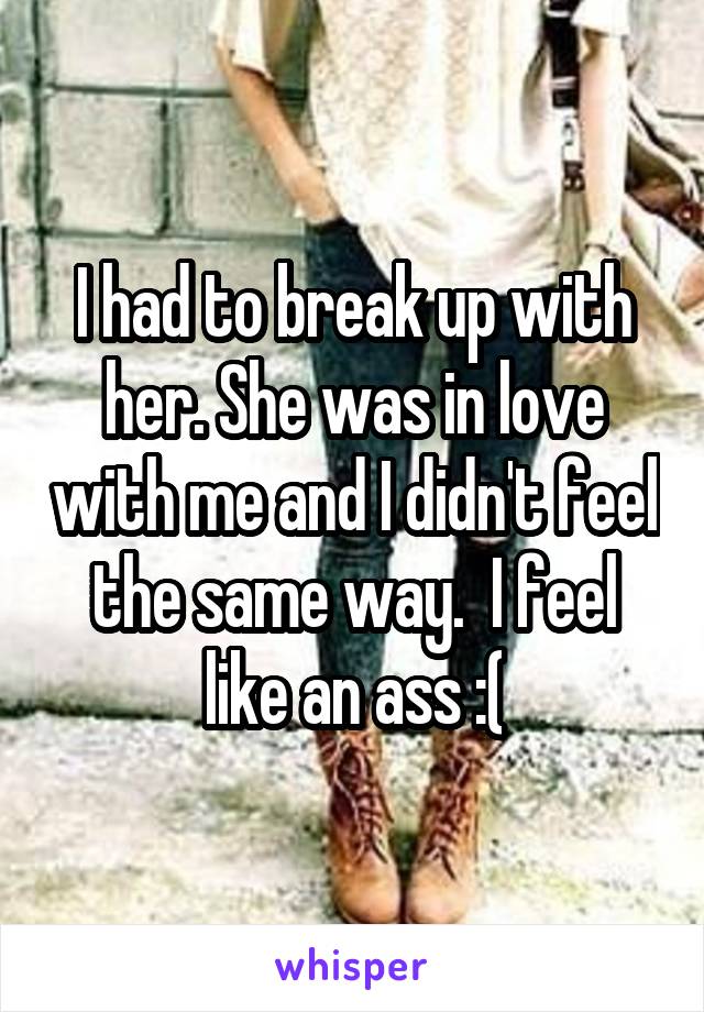 I had to break up with her. She was in love with me and I didn't feel the same way.  I feel like an ass :(