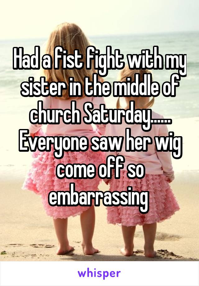 Had a fist fight with my sister in the middle of church Saturday......
Everyone saw her wig come off so embarrassing 
