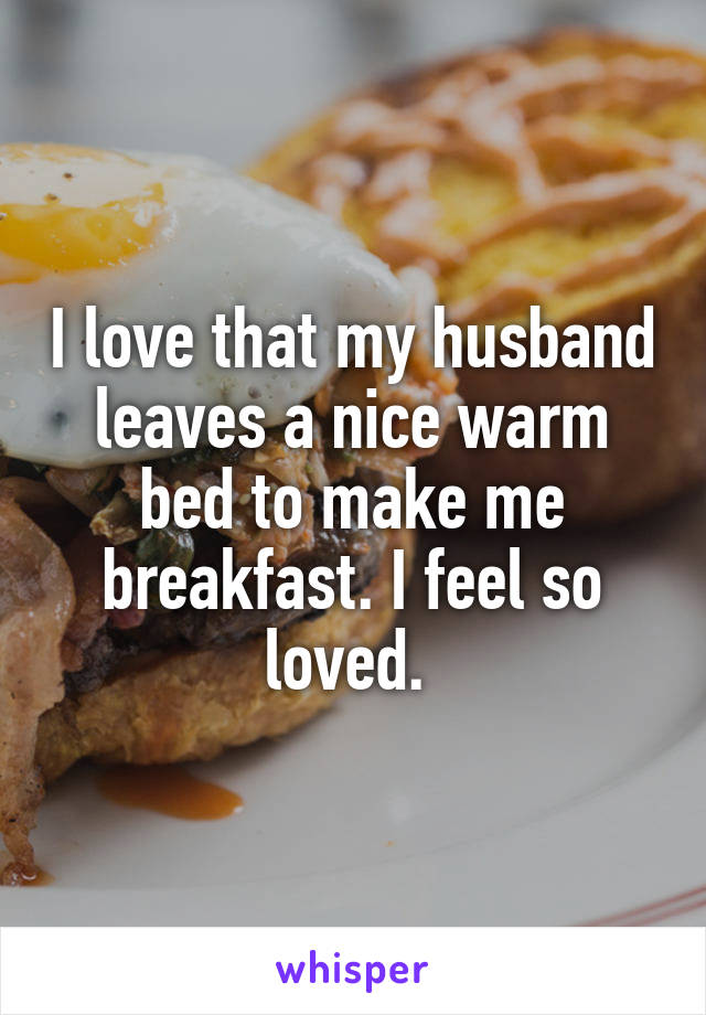 I love that my husband leaves a nice warm bed to make me breakfast. I feel so loved. 