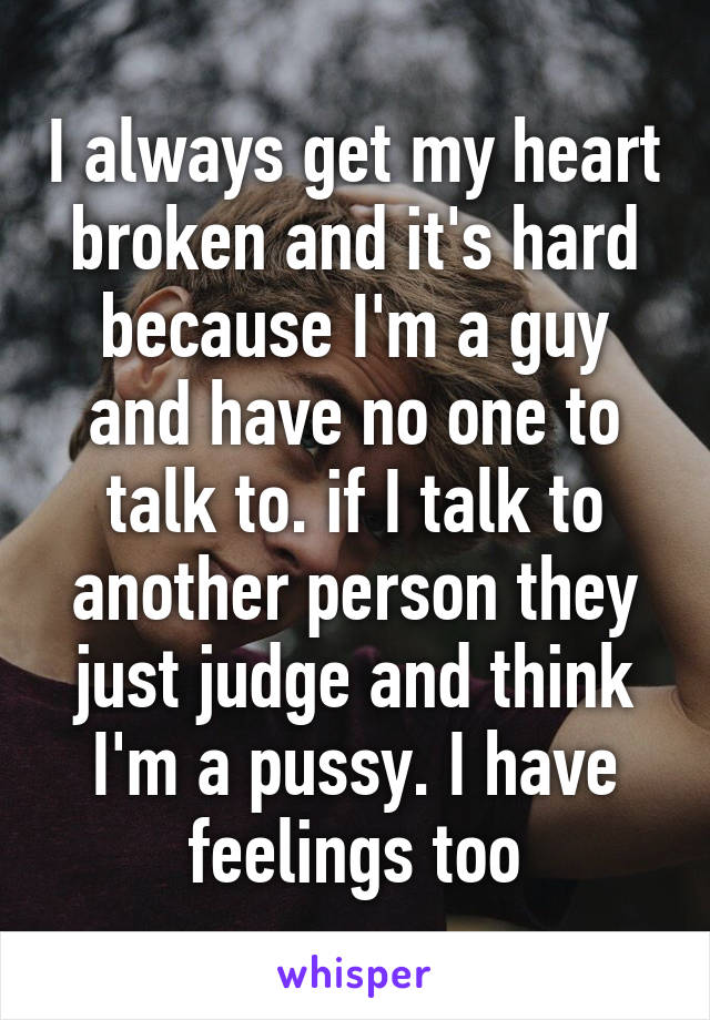 I always get my heart broken and it's hard because I'm a guy and have no one to talk to. if I talk to another person they just judge and think I'm a pussy. I have feelings too