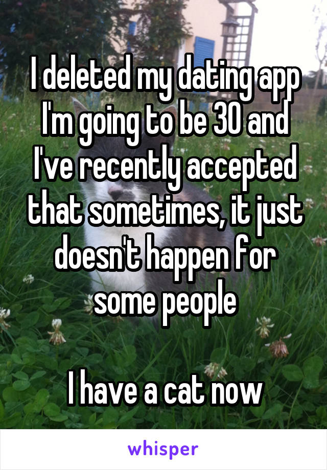 I deleted my dating app
I'm going to be 30 and I've recently accepted that sometimes, it just doesn't happen for some people

I have a cat now