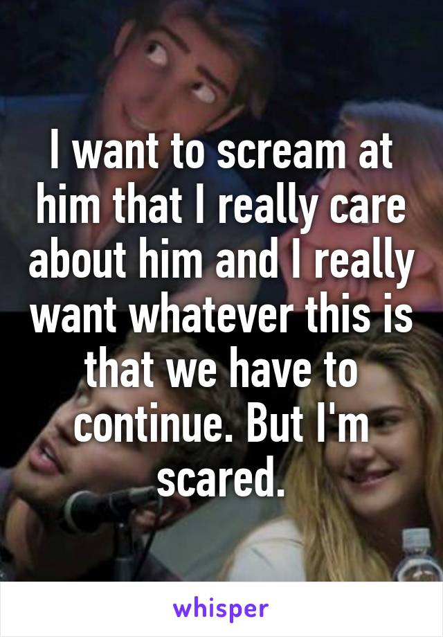 I want to scream at him that I really care about him and I really want whatever this is that we have to continue. But I'm scared.