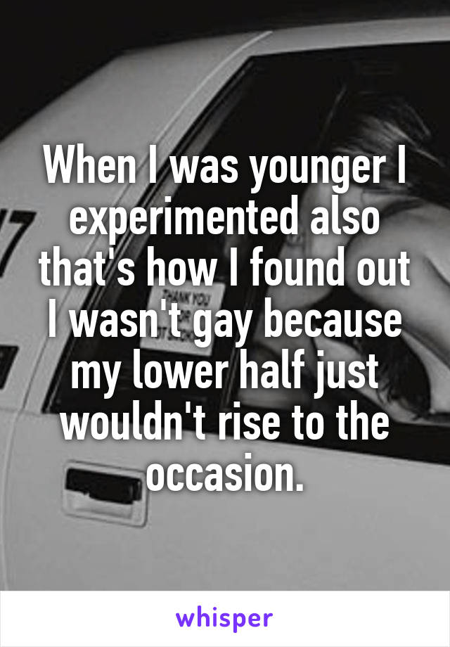 When I was younger I experimented also that's how I found out I wasn't gay because my lower half just wouldn't rise to the occasion.