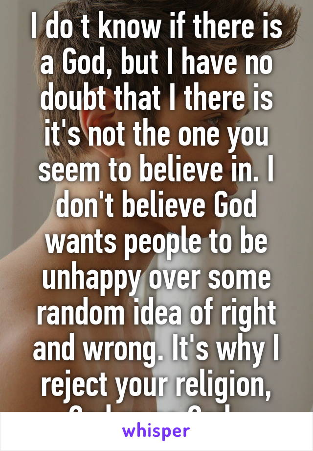 I do t know if there is a God, but I have no doubt that I there is it's not the one you seem to believe in. I don't believe God wants people to be unhappy over some random idea of right and wrong. It's why I reject your religion, God or no God. 