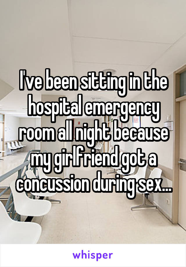 I've been sitting in the hospital emergency room all night because my girlfriend got a concussion during sex...