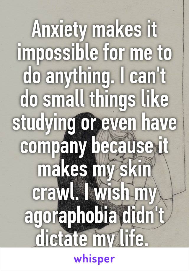 Anxiety makes it impossible for me to do anything. I can't do small things like studying or even have company because it makes my skin crawl. I wish my agoraphobia didn't dictate my life. 