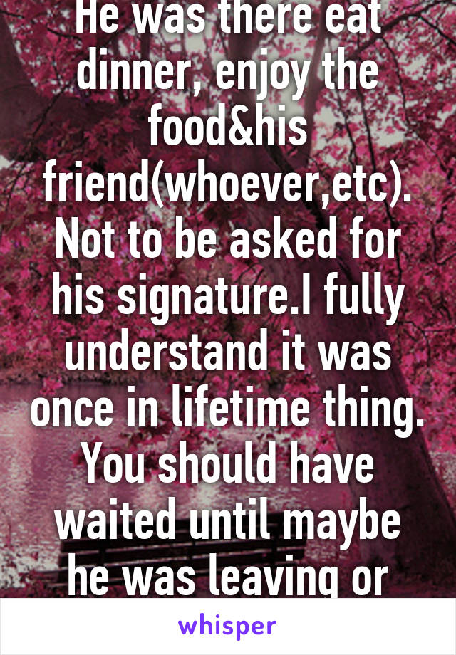 He was there eat dinner, enjoy the food&his friend(whoever,etc). Not to be asked for his signature.I fully understand it was once in lifetime thing. You should have waited until maybe he was leaving or something.