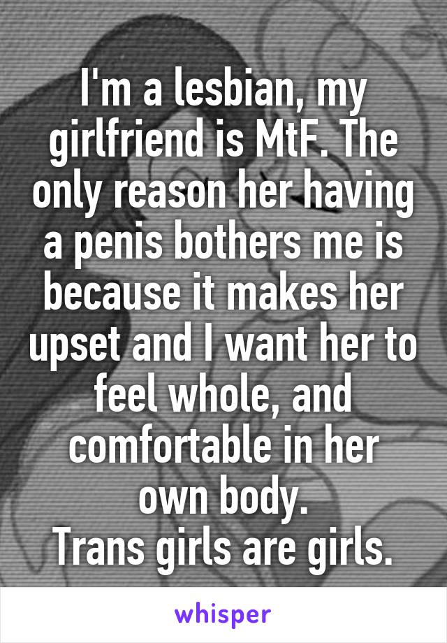 I'm a lesbian, my girlfriend is MtF. The only reason her having a penis bothers me is because it makes her upset and I want her to feel whole, and comfortable in her own body.
Trans girls are girls.