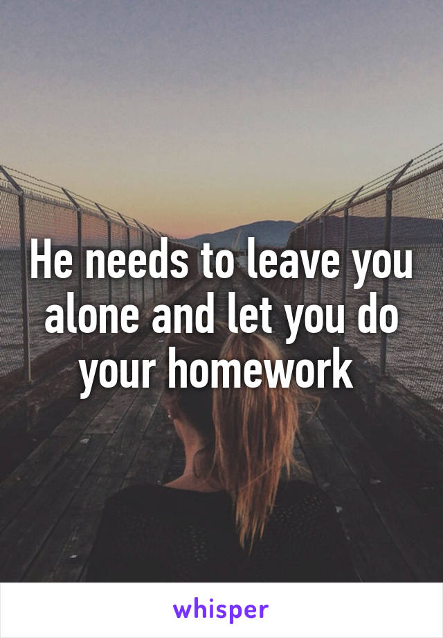 He needs to leave you alone and let you do your homework 