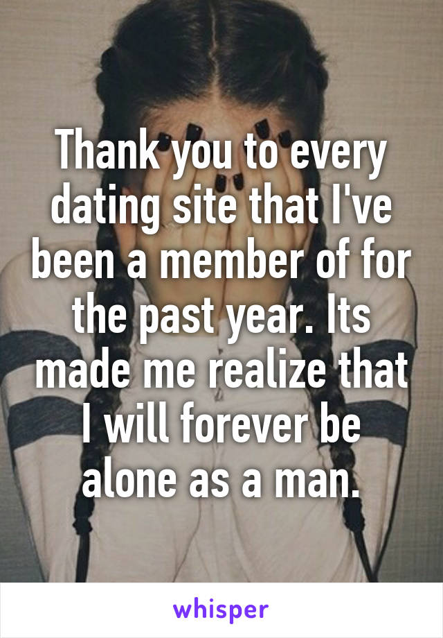 Thank you to every dating site that I've been a member of for the past year. Its made me realize that I will forever be alone as a man.