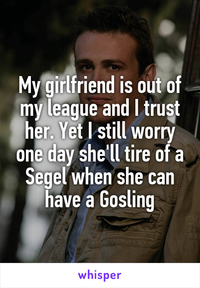 My girlfriend is out of my league and I trust her. Yet I still worry one day she'll tire of a Segel when she can have a Gosling