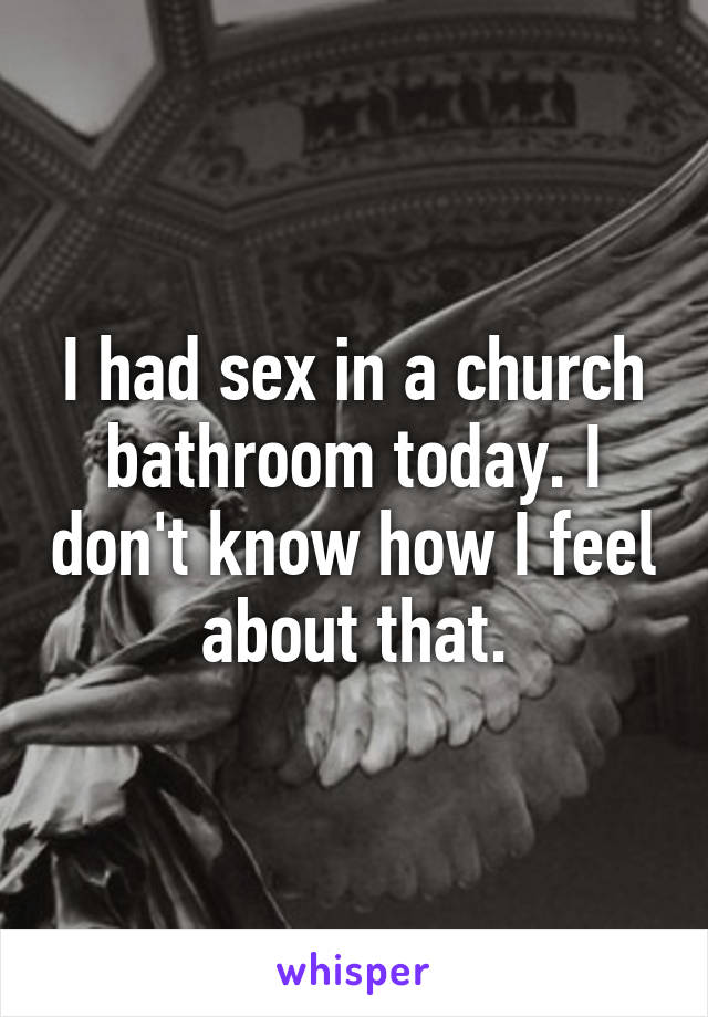 I had sex in a church bathroom today. I don't know how I feel about that.