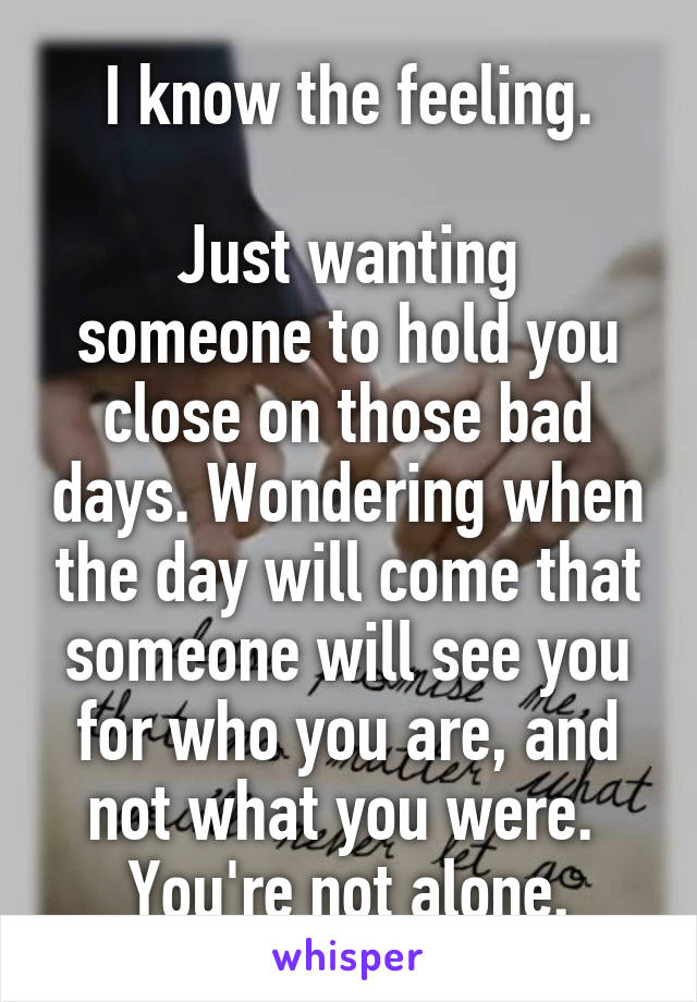 I know the feeling.

Just wanting someone to hold you close on those bad days. Wondering when the day will come that someone will see you for who you are, and not what you were.  You're not alone.