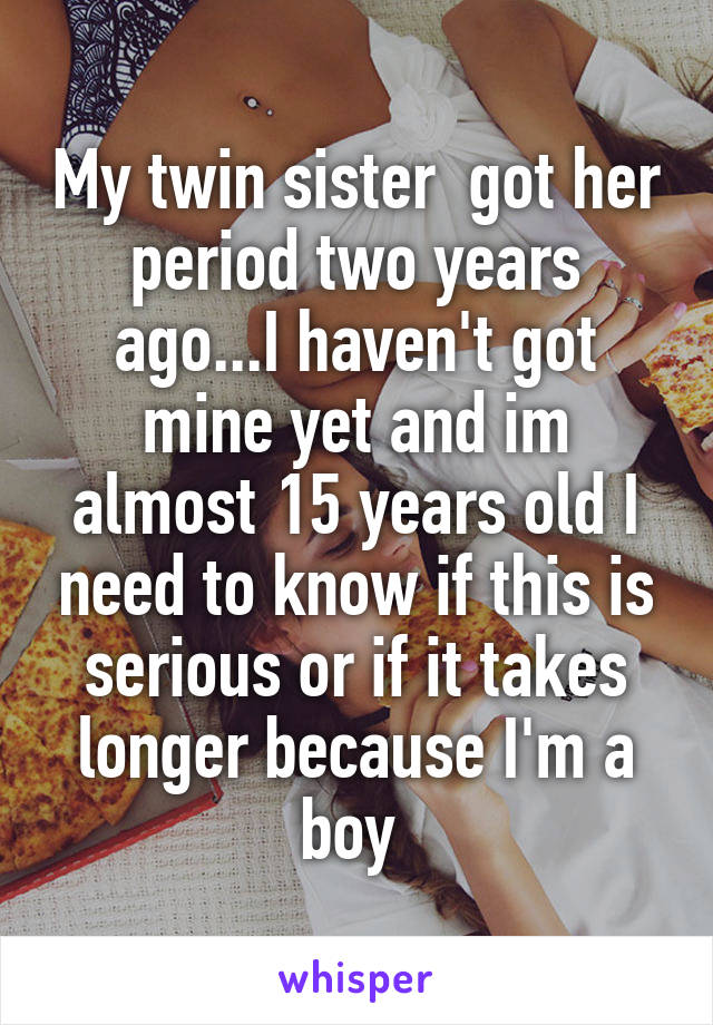 My twin sister  got her period two years ago...I haven't got mine yet and im almost 15 years old I need to know if this is serious or if it takes longer because I'm a boy 
