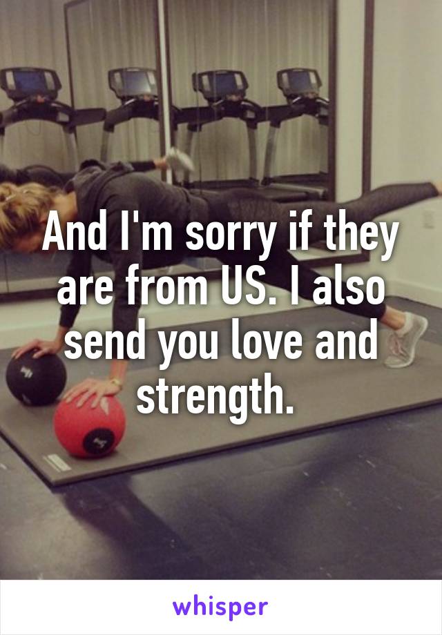 And I'm sorry if they are from US. I also send you love and strength. 