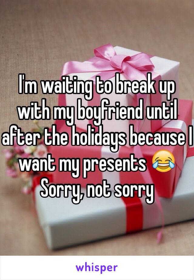 I'm waiting to break up with my boyfriend until after the holidays because I want my presents 😂 Sorry, not sorry