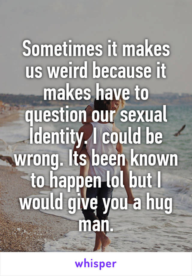 Sometimes it makes us weird because it makes have to question our sexual Identity. I could be wrong. Its been known to happen lol but I would give you a hug man.